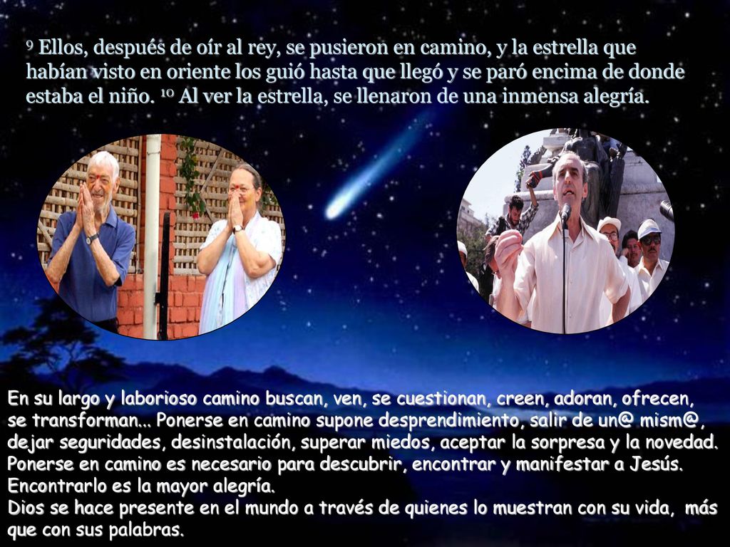 9 Ellos, después de oír al rey, se pusieron en camino, y la estrella que habían visto en oriente los guió hasta que llegó y se paró encima de donde estaba el niño. 10 Al ver la estrella, se llenaron de una inmensa alegría.