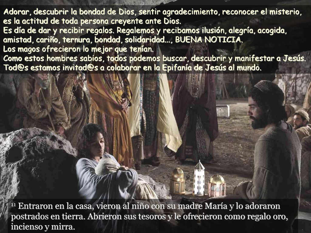 Adorar, descubrir la bondad de Dios, sentir agradecimiento, reconocer el misterio, es la actitud de toda persona creyente ante Dios. Es día de dar y recibir regalos. Regalemos y recibamos ilusión, alegría, acogida, amistad, cariño, ternura, bondad, solidaridad..., BUENA NOTICIA. Los magos ofrecieron lo mejor que tenían. Como estos hombres sabios, todos podemos buscar, descubrir y manifestar a Jesús. estamos a colaborar en la Epifanía de Jesús al mundo.