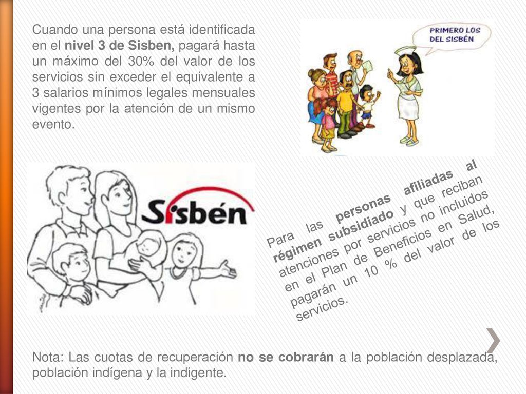 Cuando una persona está identificada en el nivel 3 de Sisben, pagará hasta un máximo del 30% del valor de los servicios sin exceder el equivalente a 3 salarios mínimos legales mensuales vigentes por la atención de un mismo evento.