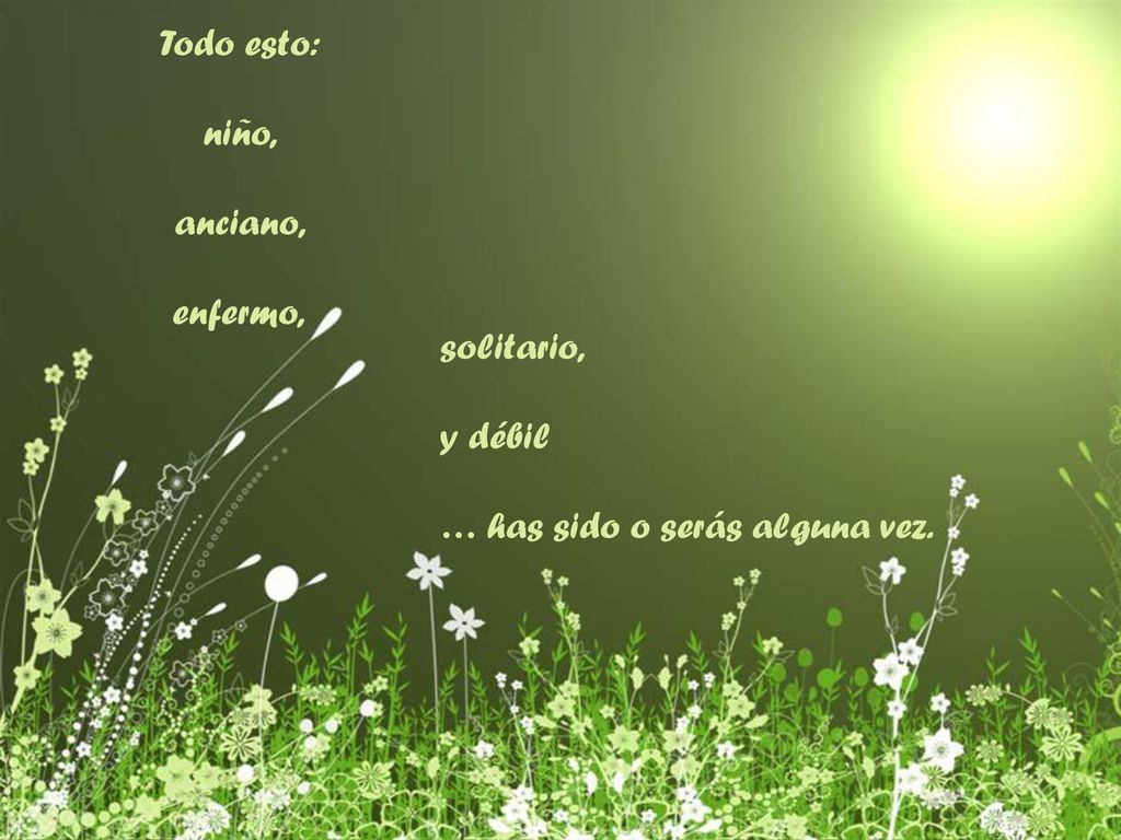 Todo esto: niño, anciano, enfermo, solitario, y débil … has sido o serás alguna vez.