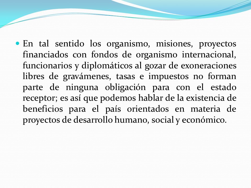 En tal sentido los organismo, misiones, proyectos financiados con fondos de organismo internacional, funcionarios y diplomáticos al gozar de exoneraciones libres de gravámenes, tasas e impuestos no forman parte de ninguna obligación para con el estado receptor; es así que podemos hablar de la existencia de beneficios para el país orientados en materia de proyectos de desarrollo humano, social y económico.