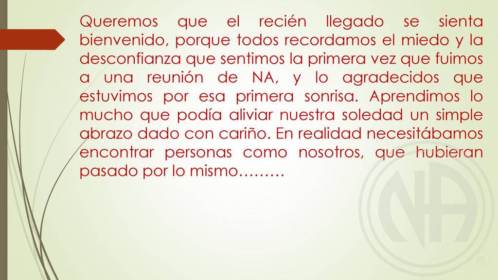 Queremos que el recién llegado se sienta bienvenido, porque todos recordamos el miedo y la desconfianza que sentimos la primera vez que fuimos a una reunión de NA, y lo agradecidos que estuvimos por esa primera sonrisa.