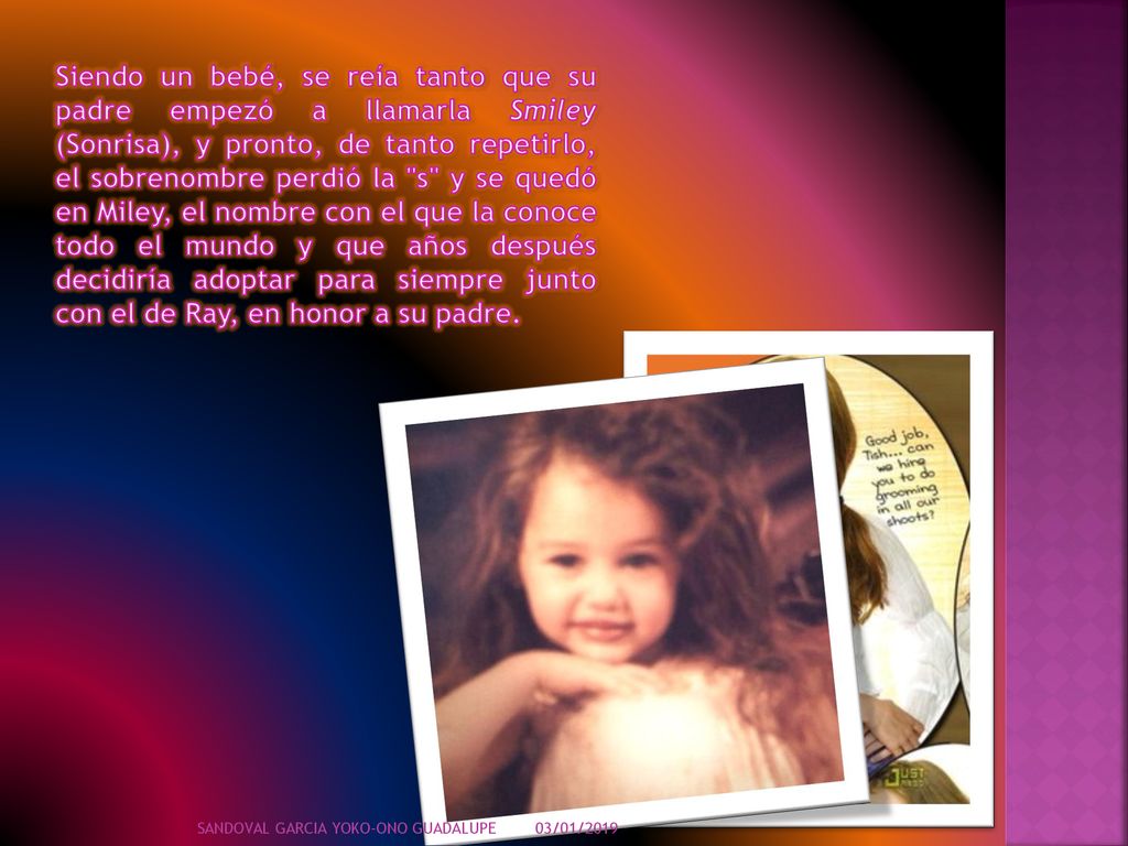 Siendo un bebé, se reía tanto que su padre empezó a llamarla Smiley (Sonrisa), y pronto, de tanto repetirlo, el sobrenombre perdió la s y se quedó en Miley, el nombre con el que la conoce todo el mundo y que años después decidiría adoptar para siempre junto con el de Ray, en honor a su padre.