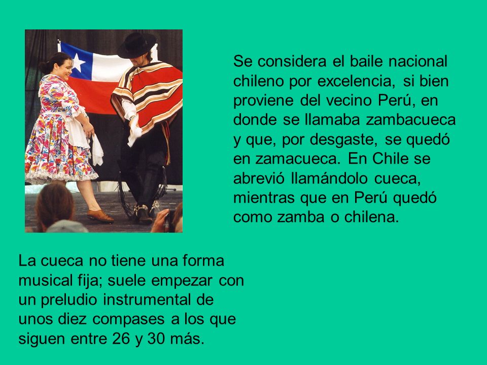 Se considera el baile nacional chileno por excelencia, si bien proviene del vecino Perú, en donde se llamaba zambacueca y que, por desgaste, se quedó en zamacueca. En Chile se abrevió llamándolo cueca, mientras que en Perú quedó como zamba o chilena.