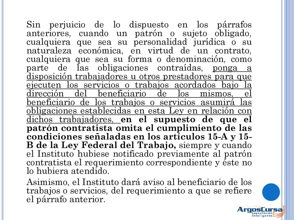 Sin perjuicio de lo dispuesto en los párrafos anteriores, cuando un patrón o sujeto obligado, cualquiera que sea su personalidad jurídica o su naturaleza económica, en virtud de un contrato, cualquiera que sea su forma o denominación, como parte de las obligaciones contraídas, ponga a disposición trabajadores u otros prestadores para que ejecuten los servicios o trabajos acordados bajo la dirección del beneficiario de los mismos, el beneficiario de los trabajos o servicios asumirá las obligaciones establecidas en esta Ley en relación con dichos trabajadores, en el supuesto de que el patrón contratista omita el cumplimiento de las condiciones señaladas en los artículos 15-A y 15- B de la Ley Federal del Trabajo, siempre y cuando el Instituto hubiese notificado previamente al patrón contratista el requerimiento correspondiente y éste no lo hubiera atendido.