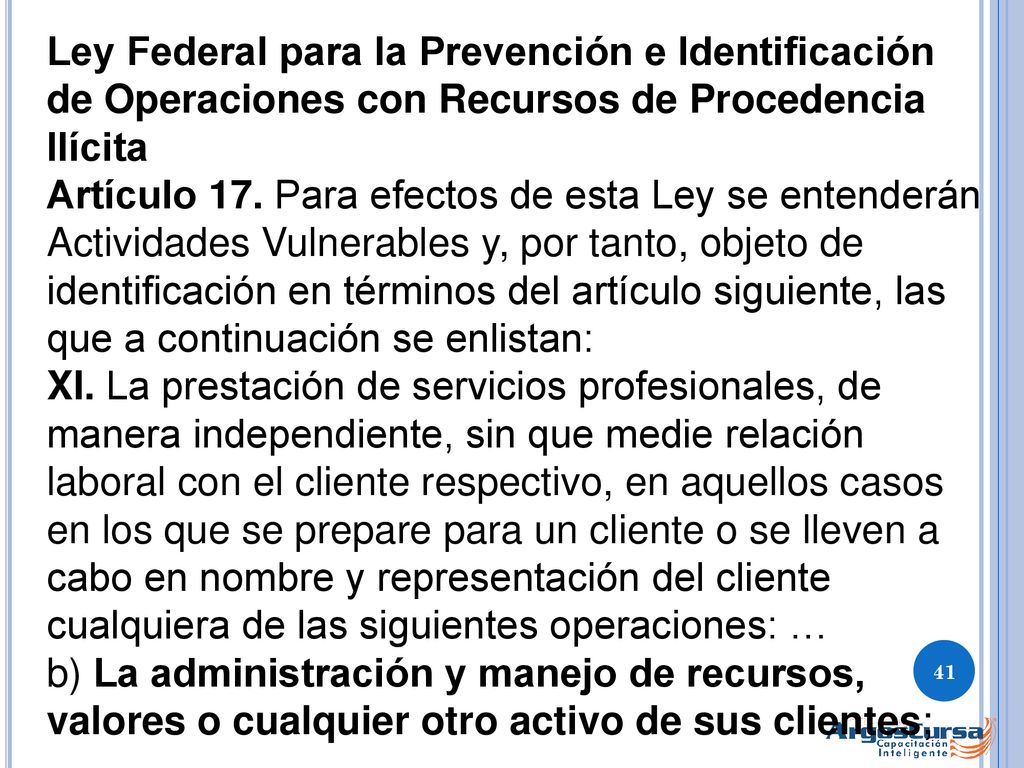 Ley Federal para la Prevención e Identificación de Operaciones con Recursos de Procedencia Ilícita Artículo 17. Para efectos de esta Ley se entenderán Actividades Vulnerables y, por tanto, objeto de identificación en términos del artículo siguiente, las que a continuación se enlistan: XI. La prestación de servicios profesionales, de manera independiente, sin que medie relación laboral con el cliente respectivo, en aquellos casos en los que se prepare para un cliente o se lleven a cabo en nombre y representación del cliente cualquiera de las siguientes operaciones: …