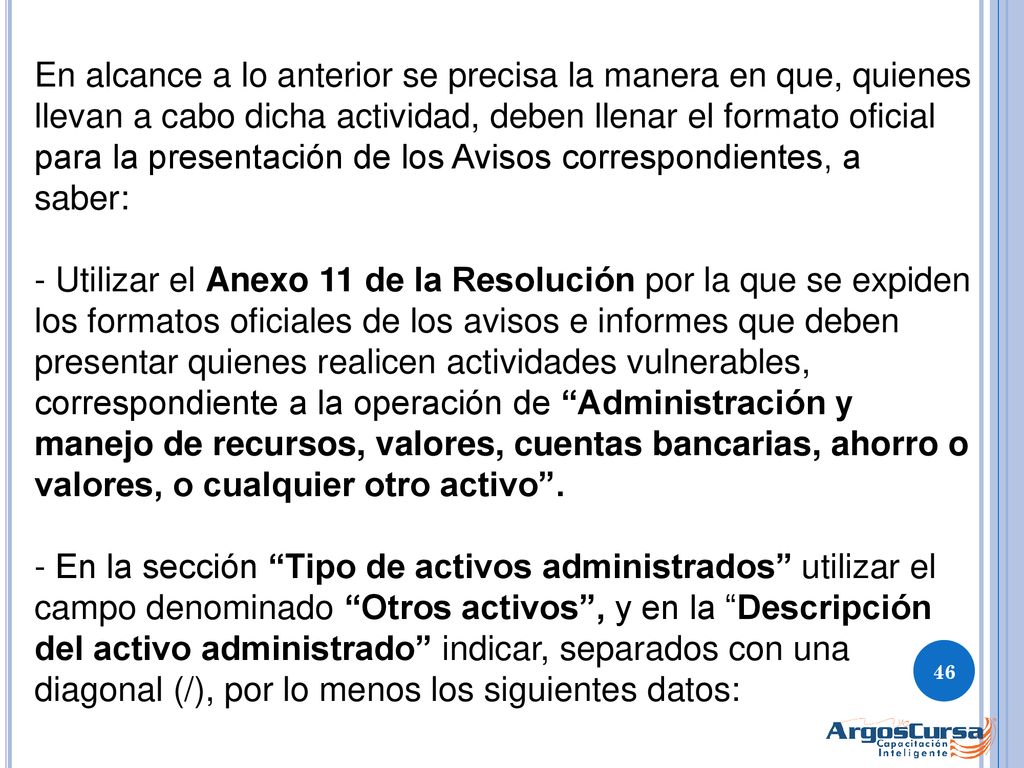 En alcance a lo anterior se precisa la manera en que, quienes llevan a cabo dicha actividad, deben llenar el formato oficial para la presentación de los Avisos correspondientes, a saber: - Utilizar el Anexo 11 de la Resolución por la que se expiden los formatos oficiales de los avisos e informes que deben presentar quienes realicen actividades vulnerables, correspondiente a la operación de Administración y manejo de recursos, valores, cuentas bancarias, ahorro o valores, o cualquier otro activo . - En la sección Tipo de activos administrados utilizar el campo denominado Otros activos , y en la Descripción del activo administrado indicar, separados con una diagonal (/), por lo menos los siguientes datos: