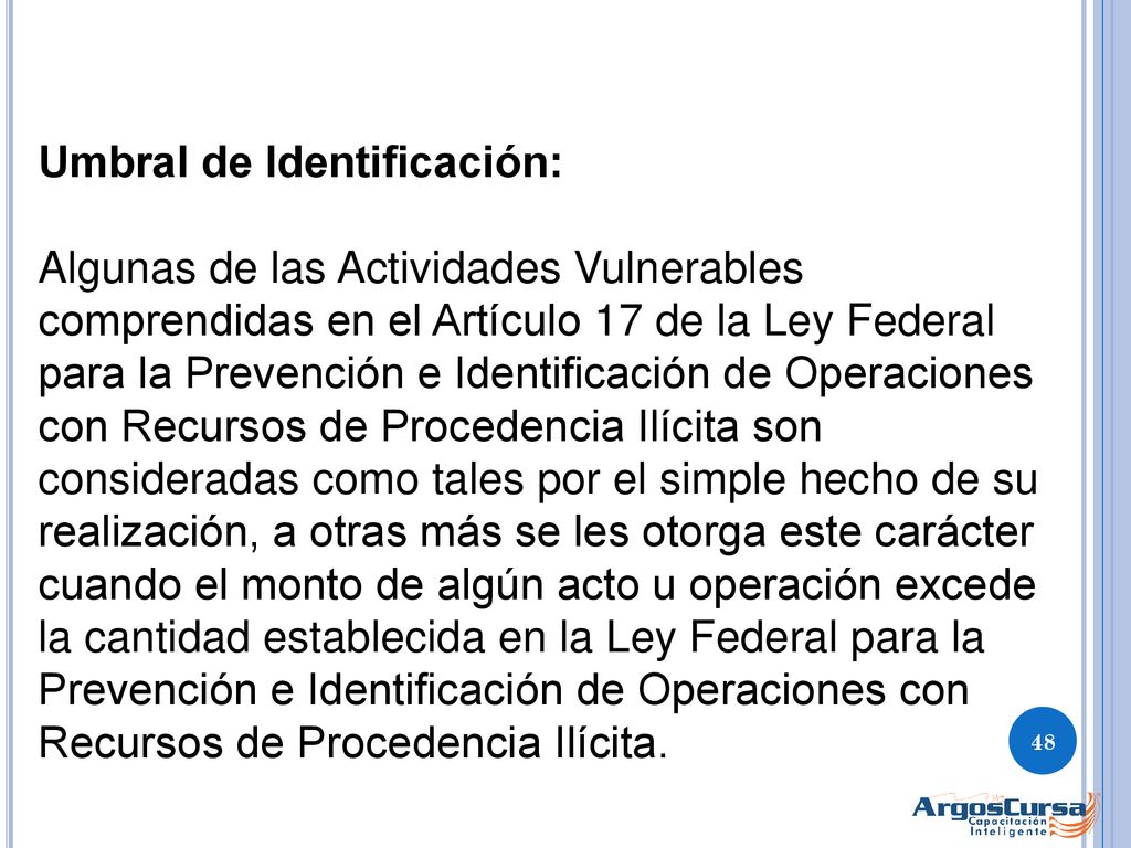 Umbral de Identificación: Algunas de las Actividades Vulnerables comprendidas en el Artículo 17 de la Ley Federal para la Prevención e Identificación de Operaciones con Recursos de Procedencia Ilícita son consideradas como tales por el simple hecho de su realización, a otras más se les otorga este carácter cuando el monto de algún acto u operación excede la cantidad establecida en la Ley Federal para la Prevención e Identificación de Operaciones con Recursos de Procedencia Ilícita.