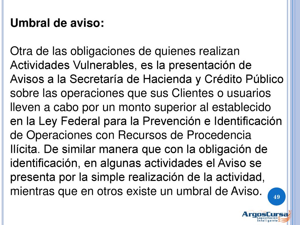 Umbral de aviso: Otra de las obligaciones de quienes realizan Actividades Vulnerables, es la presentación de Avisos a la Secretaría de Hacienda y Crédito Público sobre las operaciones que sus Clientes o usuarios lleven a cabo por un monto superior al establecido en la Ley Federal para la Prevención e Identificación de Operaciones con Recursos de Procedencia Ilícita.