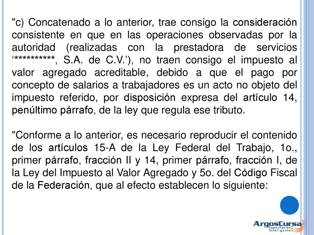 c) Concatenado a lo anterior, trae consigo la consideración consistente en que en las operaciones observadas por la autoridad (realizadas con la prestadora de servicios ‘**********, S.A. de C.V.’), no traen consigo el impuesto al valor agregado acreditable, debido a que el pago por concepto de salarios a trabajadores es un acto no objeto del impuesto referido, por disposición expresa del artículo 14, penúltimo párrafo, de la ley que regula ese tributo.