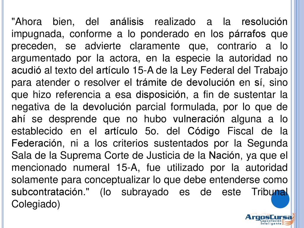 Ahora bien, del análisis realizado a la resolución impugnada, conforme a lo ponderado en los párrafos que preceden, se advierte claramente que, contrario a lo argumentado por la actora, en la especie la autoridad no acudió al texto del artículo 15-A de la Ley Federal del Trabajo para atender o resolver el trámite de devolución en sí, sino que hizo referencia a esa disposición, a fin de sustentar la negativa de la devolución parcial formulada, por lo que de ahí se desprende que no hubo vulneración alguna a lo establecido en el artículo 5o.