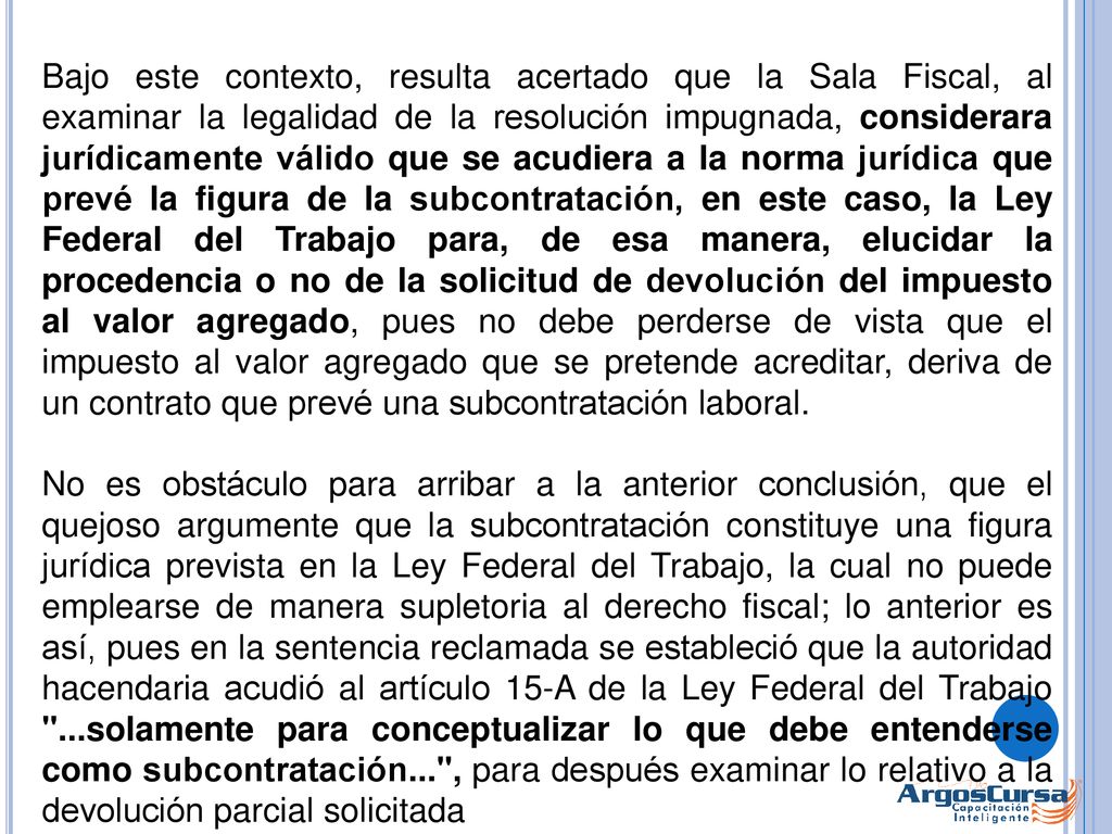Bajo este contexto, resulta acertado que la Sala Fiscal, al examinar la legalidad de la resolución impugnada, considerara jurídicamente válido que se acudiera a la norma jurídica que prevé la figura de la subcontratación, en este caso, la Ley Federal del Trabajo para, de esa manera, elucidar la procedencia o no de la solicitud de devolución del impuesto al valor agregado, pues no debe perderse de vista que el impuesto al valor agregado que se pretende acreditar, deriva de un contrato que prevé una subcontratación laboral.