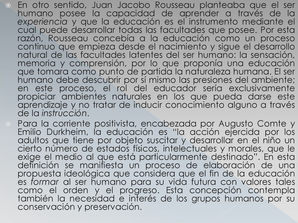 En otro sentido, Juan Jacobo Rousseau planteaba que el ser humano posee la capacidad de aprender a través de la experiencia y que la educación es el instrumento mediante el cual puede desarrollar todas las facultades que posee. Por esta razón, Rousseau concebía a la educación como un proceso continuo que empieza desde el nacimiento y sigue el desarrollo natural de las facultades latentes del ser humano: la sensación, memoria y comprensión, por lo que proponía una educación que tomara como punto de partida la naturaleza humana. El ser humano debe descubrir por sí mismo las presiones del ambiente; en este proceso, el rol del educador sería exclusivamente propiciar ambientes naturales en los que pueda darse este aprendizaje y no tratar de inducir conocimiento alguno a través de la instrucción.