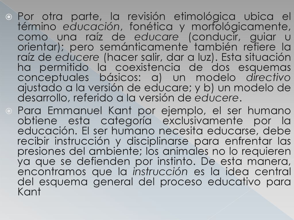 Por otra parte, la revisión etimológica ubica el término educación, fonética y morfológicamente, como una raíz de educare (conducir, guiar u orientar); pero semánticamente también refiere la raíz de educere (hacer salir, dar a luz). Esta situación ha permitido la coexistencia de dos esquemas conceptuales básicos: a) un modelo directivo ajustado a la versión de educare; y b) un modelo de desarrollo, referido a la versión de educere.