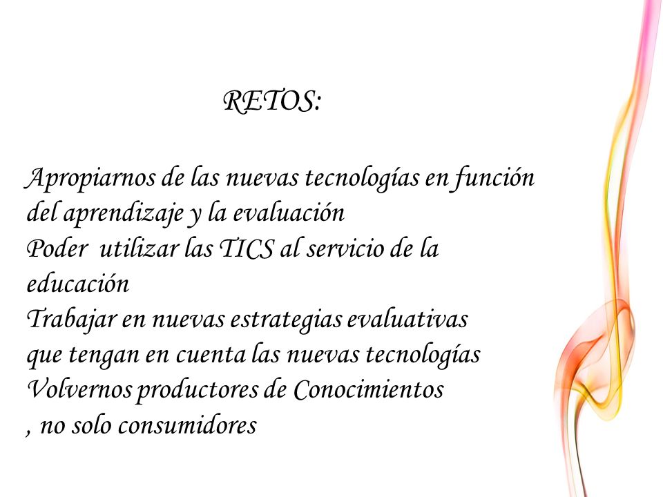RETOS: Apropiarnos de las nuevas tecnologías en función del aprendizaje y la evaluación Poder utilizar las TICS al servicio de la educación Trabajar en nuevas estrategias evaluativas que tengan en cuenta las nuevas tecnologías Volvernos productores de Conocimientos , no solo consumidores