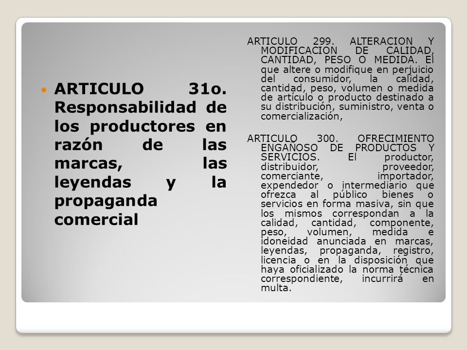 ARTICULO 299. ALTERACION Y MODIFICACION DE CALIDAD, CANTIDAD, PESO O MEDIDA. El que altere o modifique en perjuicio del consumidor, la calidad, cantidad, peso, volumen o medida de artículo o producto destinado a su distribución, suministro, venta o comercialización,
