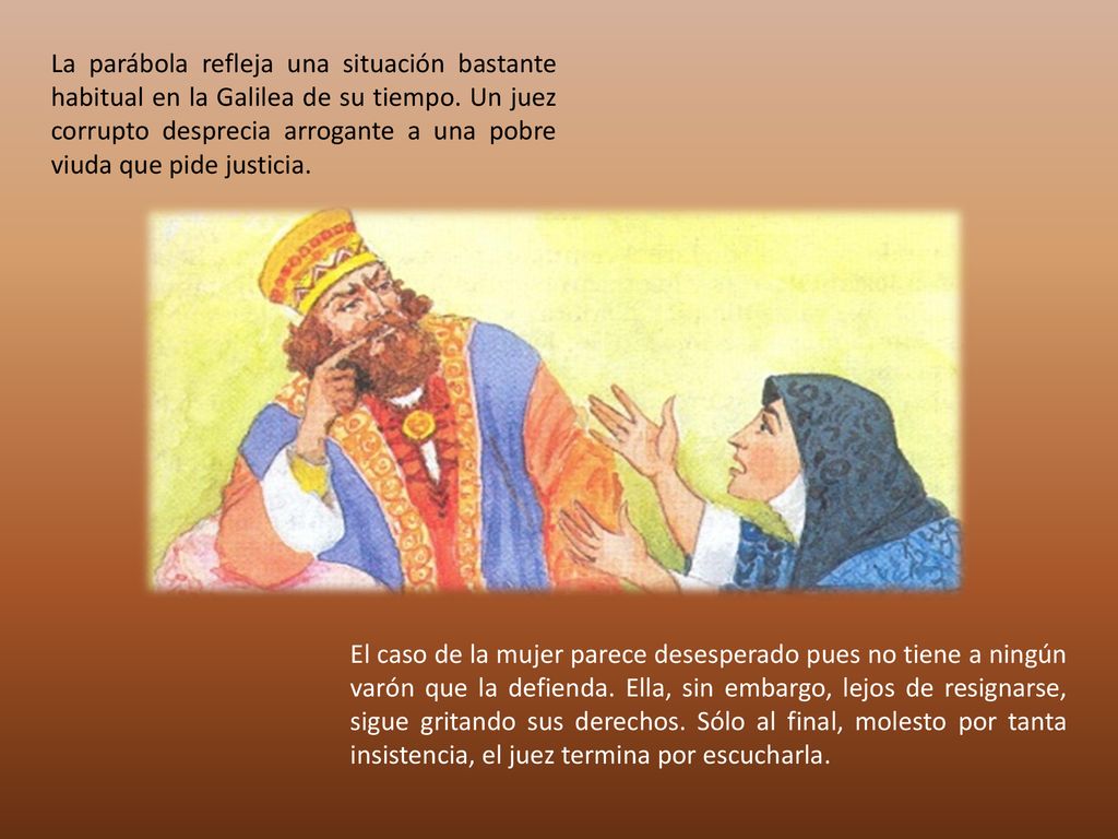 La parábola refleja una situación bastante habitual en la Galilea de su tiempo. Un juez corrupto desprecia arrogante a una pobre viuda que pide justicia.