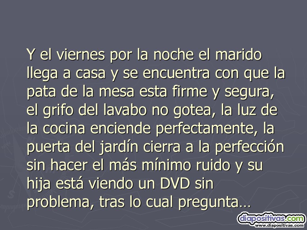 Y el viernes por la noche el marido llega a casa y se encuentra con que la pata de la mesa esta firme y segura, el grifo del lavabo no gotea, la luz de la cocina enciende perfectamente, la puerta del jardín cierra a la perfección sin hacer el más mínimo ruido y su hija está viendo un DVD sin problema, tras lo cual pregunta…