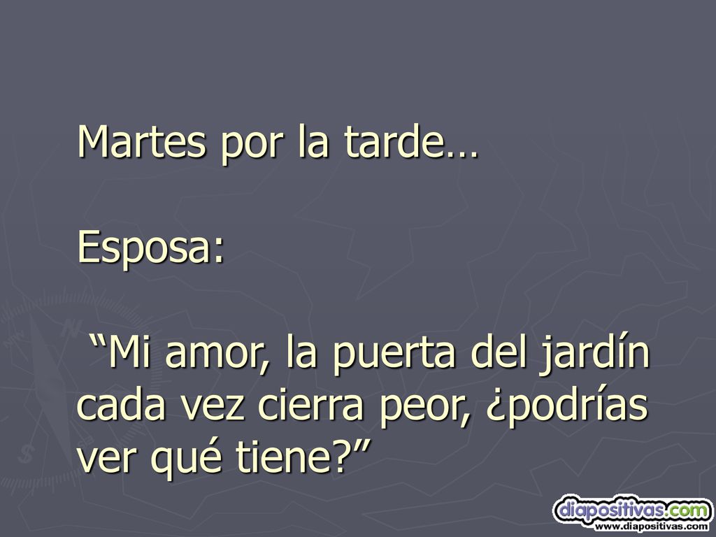 Martes por la tarde… Esposa: Mi amor, la puerta del jardín cada vez cierra peor, ¿podrías ver qué tiene