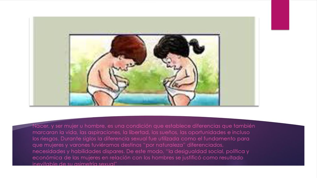 Nacer, y ser mujer u hombre, es una condición que establece diferencias que también marcaran la vida, las aspiraciones, la libertad, los sueños, las oportunidades e incluso los riesgos.