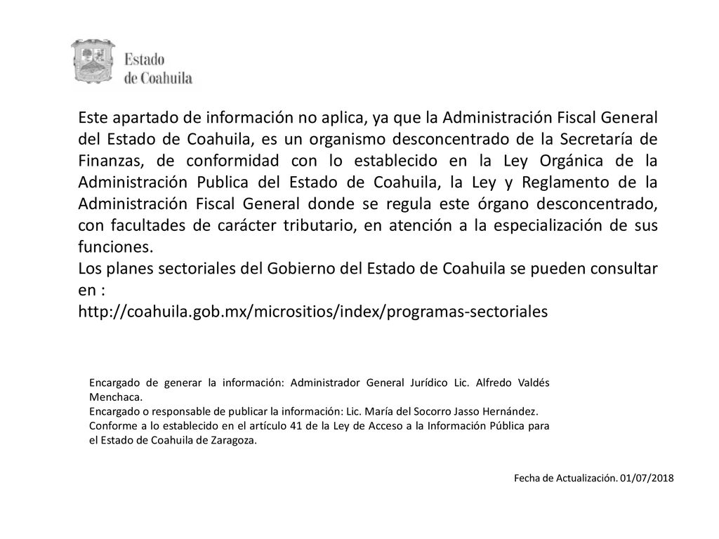 Este apartado de información no aplica, ya que la Administración Fiscal General del Estado de Coahuila, es un organismo desconcentrado de la Secretaría de Finanzas, de conformidad con lo establecido en la Ley Orgánica de la Administración Publica del Estado de Coahuila, la Ley y Reglamento de la Administración Fiscal General donde se regula este órgano desconcentrado, con facultades de carácter tributario, en atención a la especialización de sus funciones.