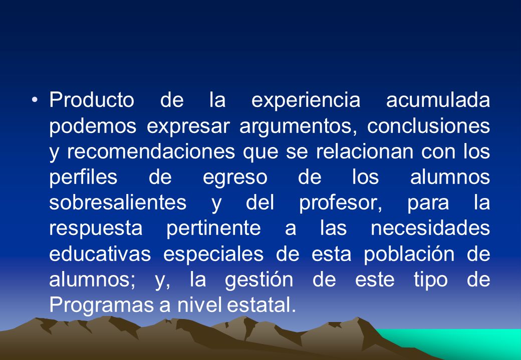 Producto de la experiencia acumulada podemos expresar argumentos, conclusiones y recomendaciones que se relacionan con los perfiles de egreso de los alumnos sobresalientes y del profesor, para la respuesta pertinente a las necesidades educativas especiales de esta población de alumnos; y, la gestión de este tipo de Programas a nivel estatal.