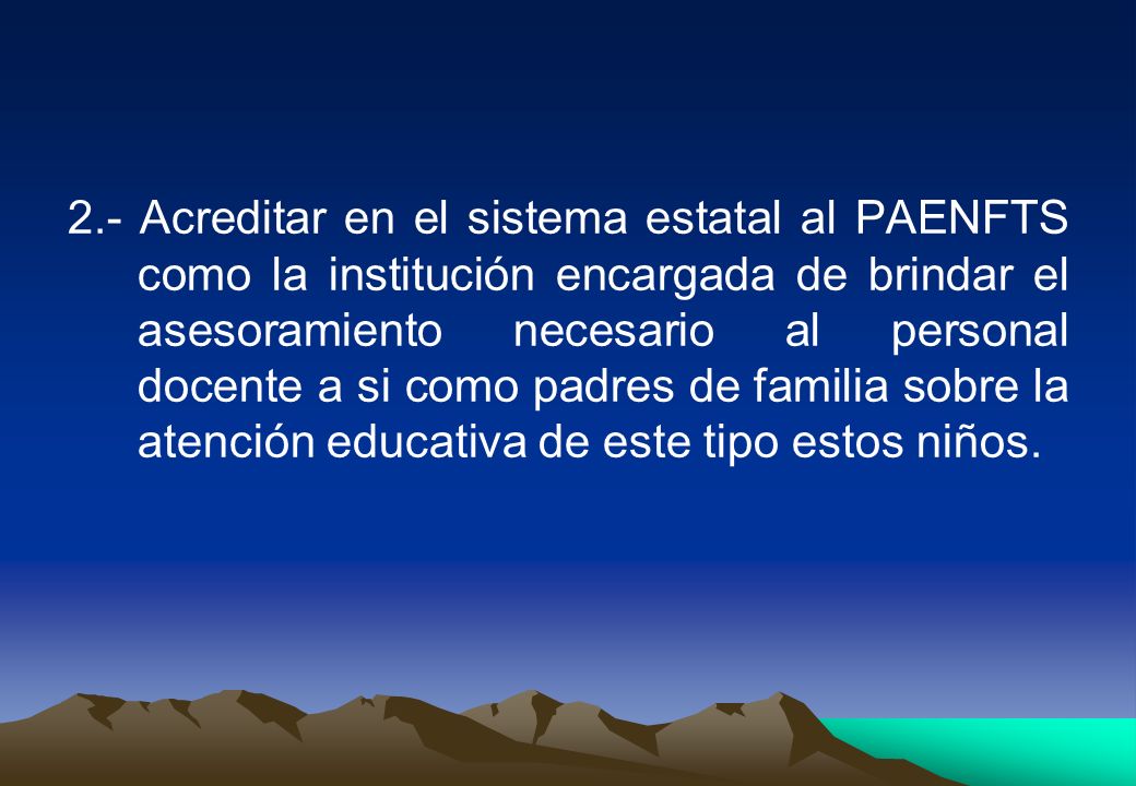 2.- Acreditar en el sistema estatal al PAENFTS como la institución encargada de brindar el asesoramiento necesario al personal docente a si como padres de familia sobre la atención educativa de este tipo estos niños.