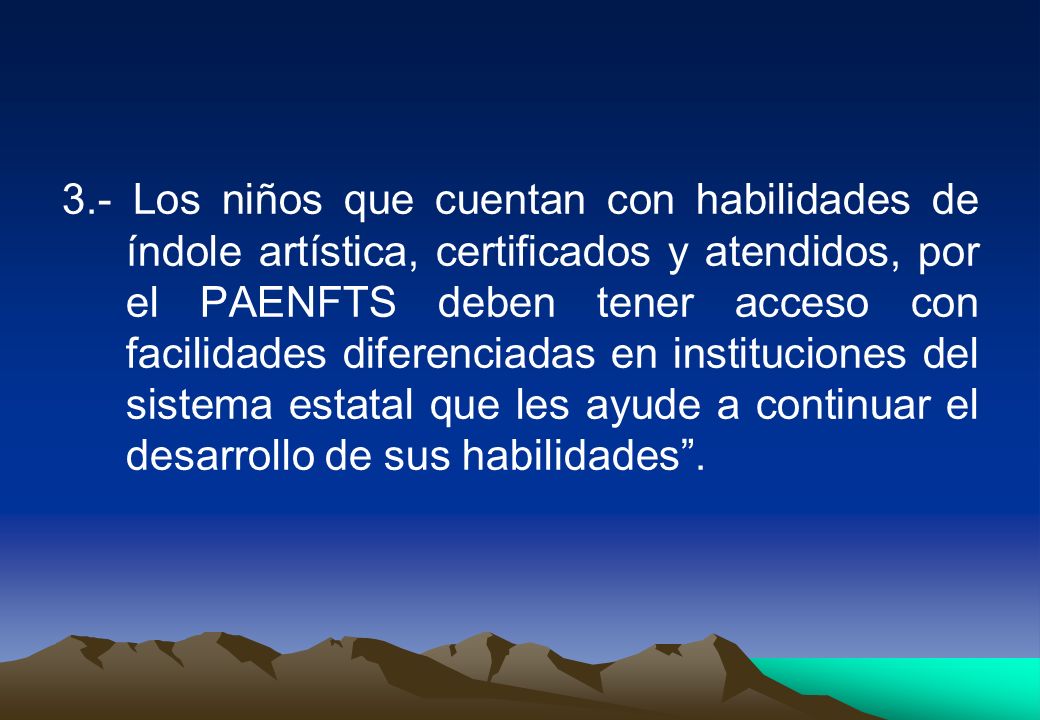 3.- Los niños que cuentan con habilidades de índole artística, certificados y atendidos, por el PAENFTS deben tener acceso con facilidades diferenciadas en instituciones del sistema estatal que les ayude a continuar el desarrollo de sus habilidades .