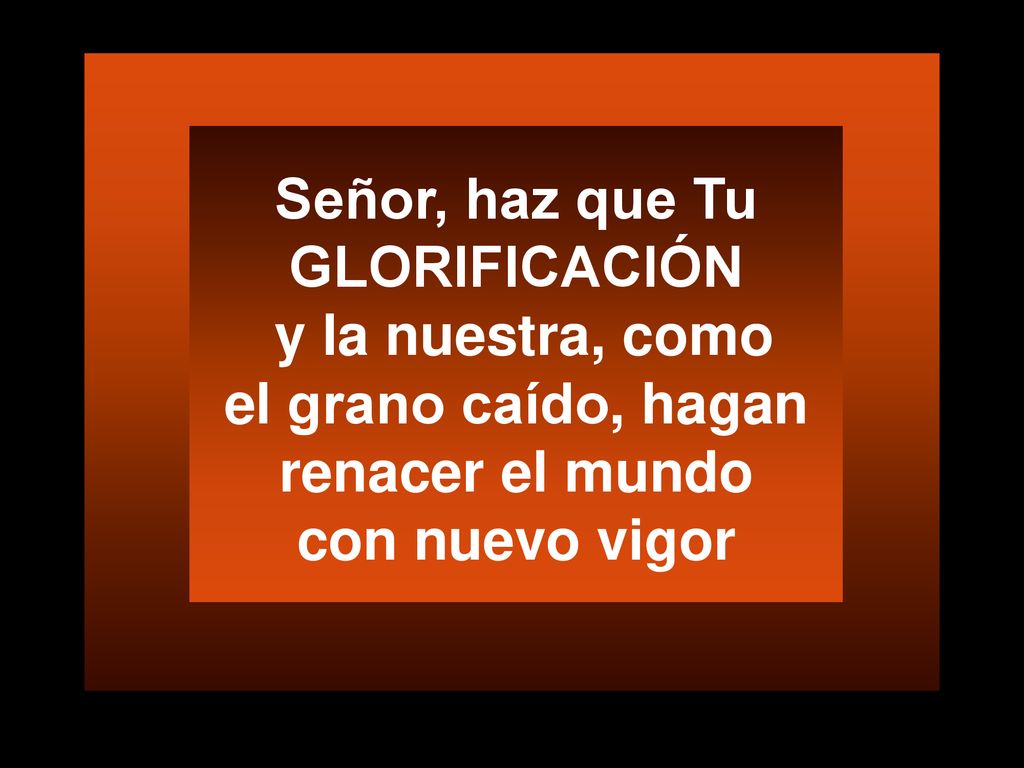 Señor, haz que Tu GLORIFICACIÓN y la nuestra, como el grano caído, hagan renacer el mundo con nuevo vigor