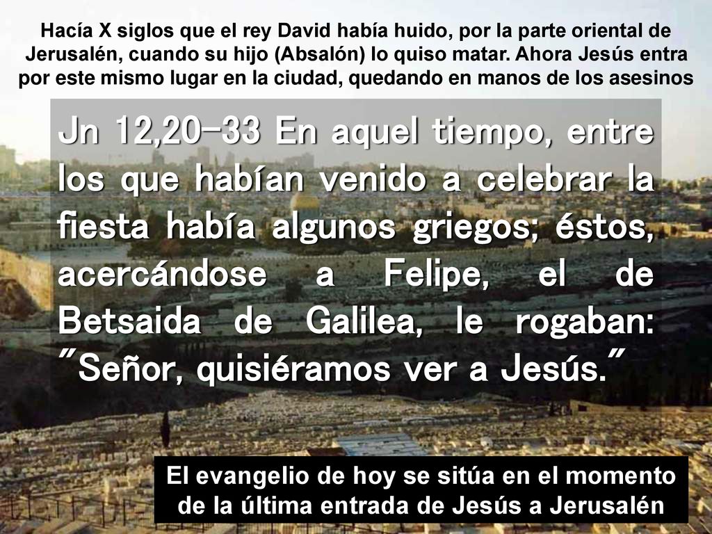 Hacía X siglos que el rey David había huido, por la parte oriental de Jerusalén, cuando su hijo (Absalón) lo quiso matar. Ahora Jesús entra por este mismo lugar en la ciudad, quedando en manos de los asesinos