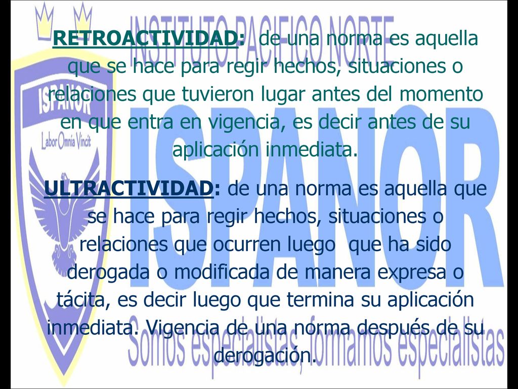 RETROACTIVIDAD: de una norma es aquella que se hace para regir hechos, situaciones o relaciones que tuvieron lugar antes del momento en que entra en vigencia, es decir antes de su aplicación inmediata.