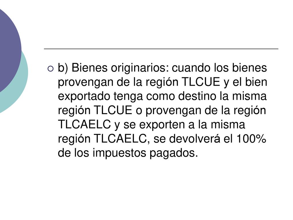 b) Bienes originarios: cuando los bienes provengan de la región TLCUE y el bien exportado tenga como destino la misma región TLCUE o provengan de la región TLCAELC y se exporten a la misma región TLCAELC, se devolverá el 100% de los impuestos pagados.