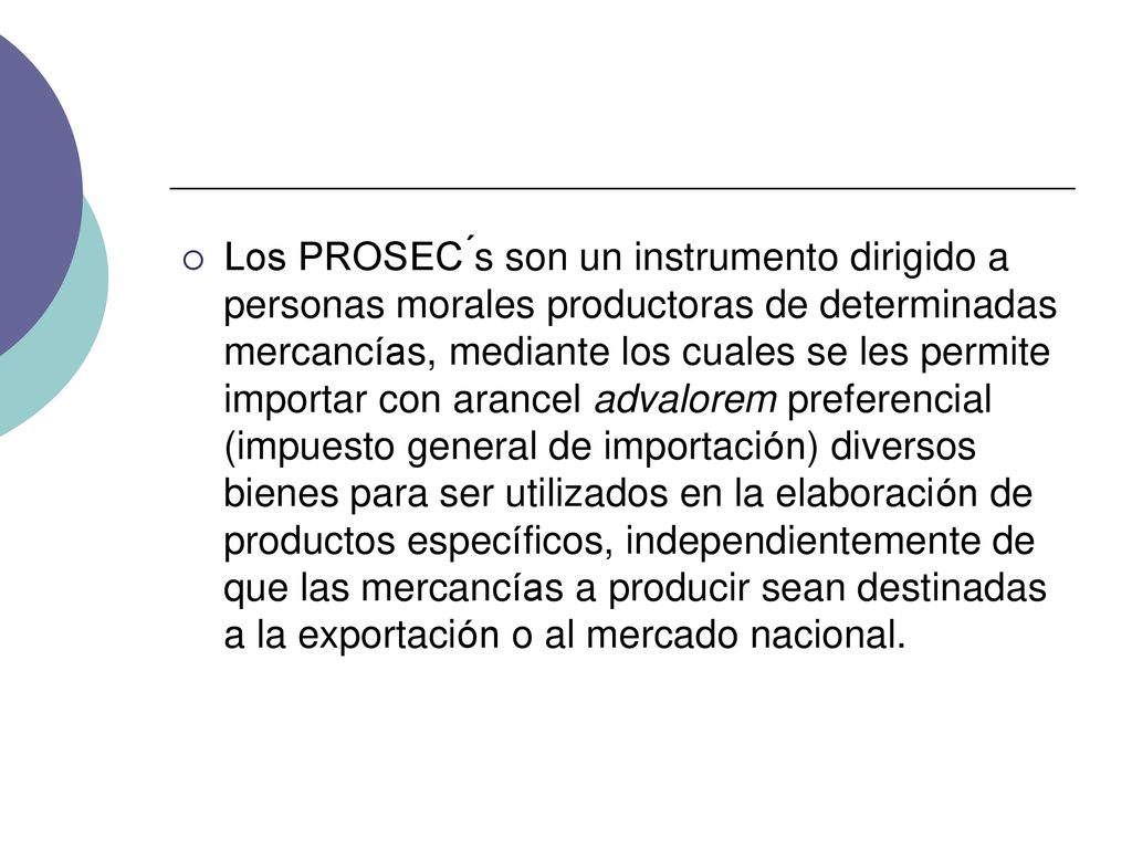 Los PROSEC ́s son un instrumento dirigido a personas morales productoras de determinadas mercancías, mediante los cuales se les permite importar con arancel advalorem preferencial (impuesto general de importación) diversos bienes para ser utilizados en la elaboración de productos específicos, independientemente de que las mercancías a producir sean destinadas a la exportación o al mercado nacional.
