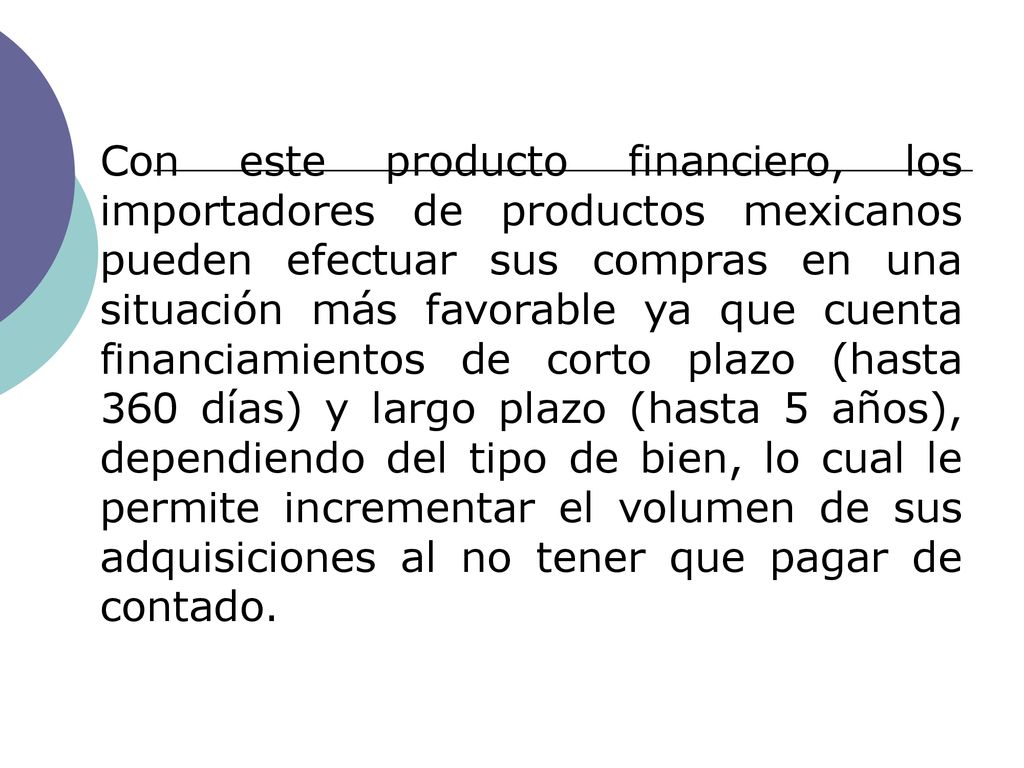 Con este producto financiero, los importadores de productos mexicanos pueden efectuar sus compras en una situación más favorable ya que cuenta financiamientos de corto plazo (hasta 360 días) y largo plazo (hasta 5 años), dependiendo del tipo de bien, lo cual le permite incrementar el volumen de sus adquisiciones al no tener que pagar de contado.