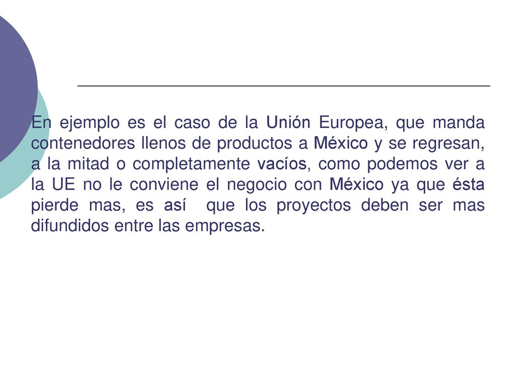 En ejemplo es el caso de la Unión Europea, que manda contenedores llenos de productos a México y se regresan, a la mitad o completamente vacíos, como podemos ver a la UE no le conviene el negocio con México ya que ésta pierde mas, es así que los proyectos deben ser mas difundidos entre las empresas.