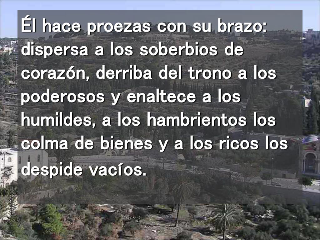 Él hace proezas con su brazo: dispersa a los soberbios de corazón, derriba del trono a los poderosos y enaltece a los humildes, a los hambrientos los colma de bienes y a los ricos los despide vacíos.