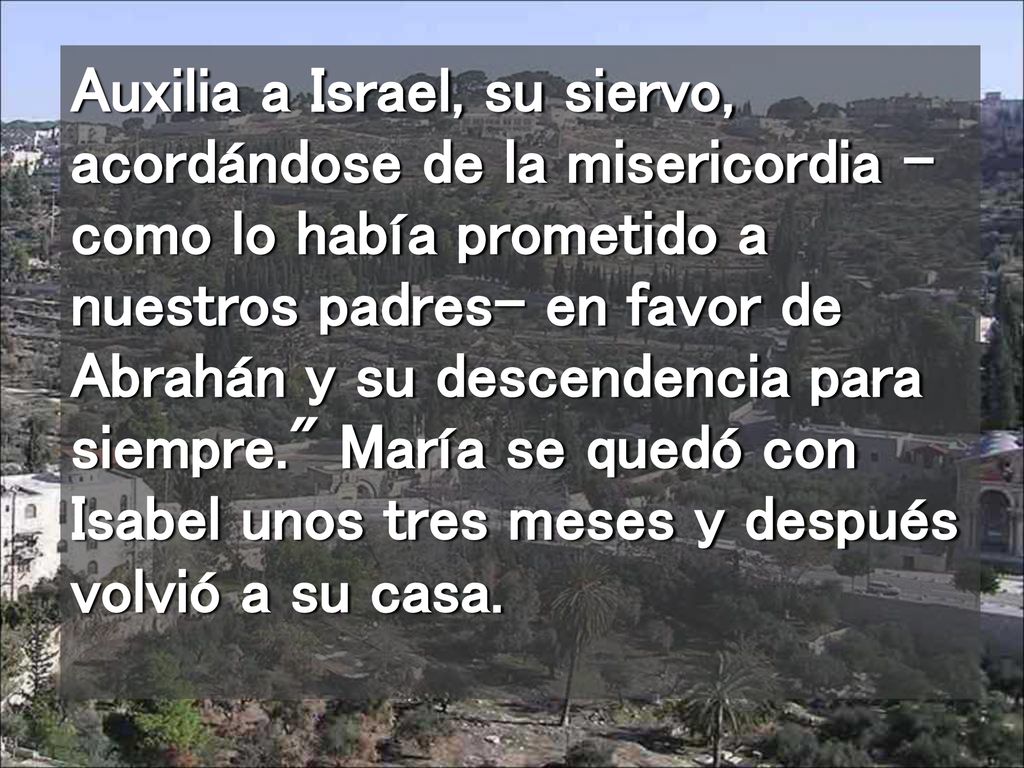 Auxilia a Israel, su siervo, acordándose de la misericordia -como lo había prometido a nuestros padres- en favor de Abrahán y su descendencia para siempre. María se quedó con Isabel unos tres meses y después volvió a su casa.
