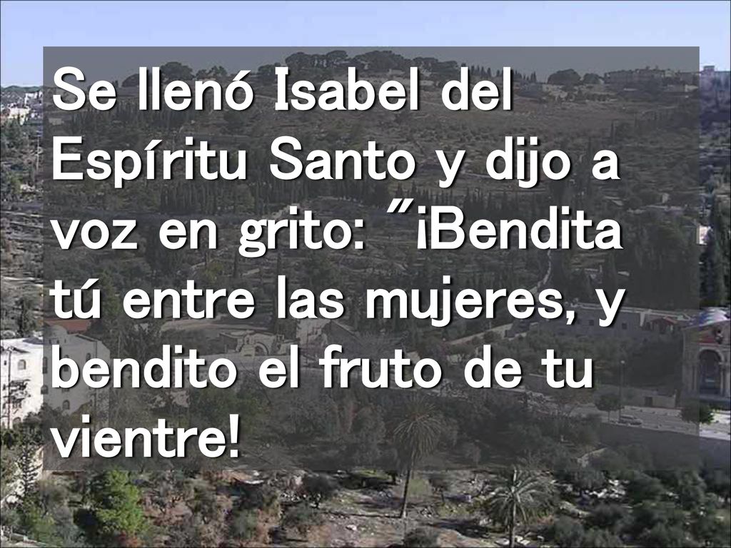 Se llenó Isabel del Espíritu Santo y dijo a voz en grito: ¡Bendita tú entre las mujeres, y bendito el fruto de tu vientre!