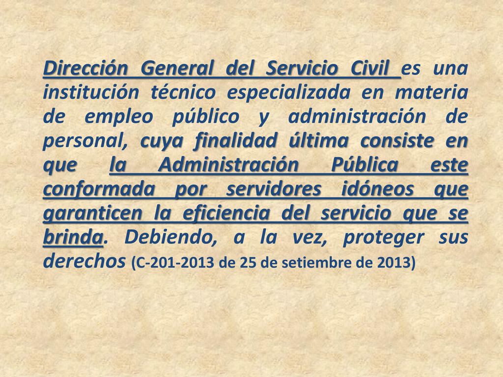 Dirección General del Servicio Civil es una institución técnico especializada en materia de empleo público y administración de personal, cuya finalidad última consiste en que la Administración Pública este conformada por servidores idóneos que garanticen la eficiencia del servicio que se brinda.