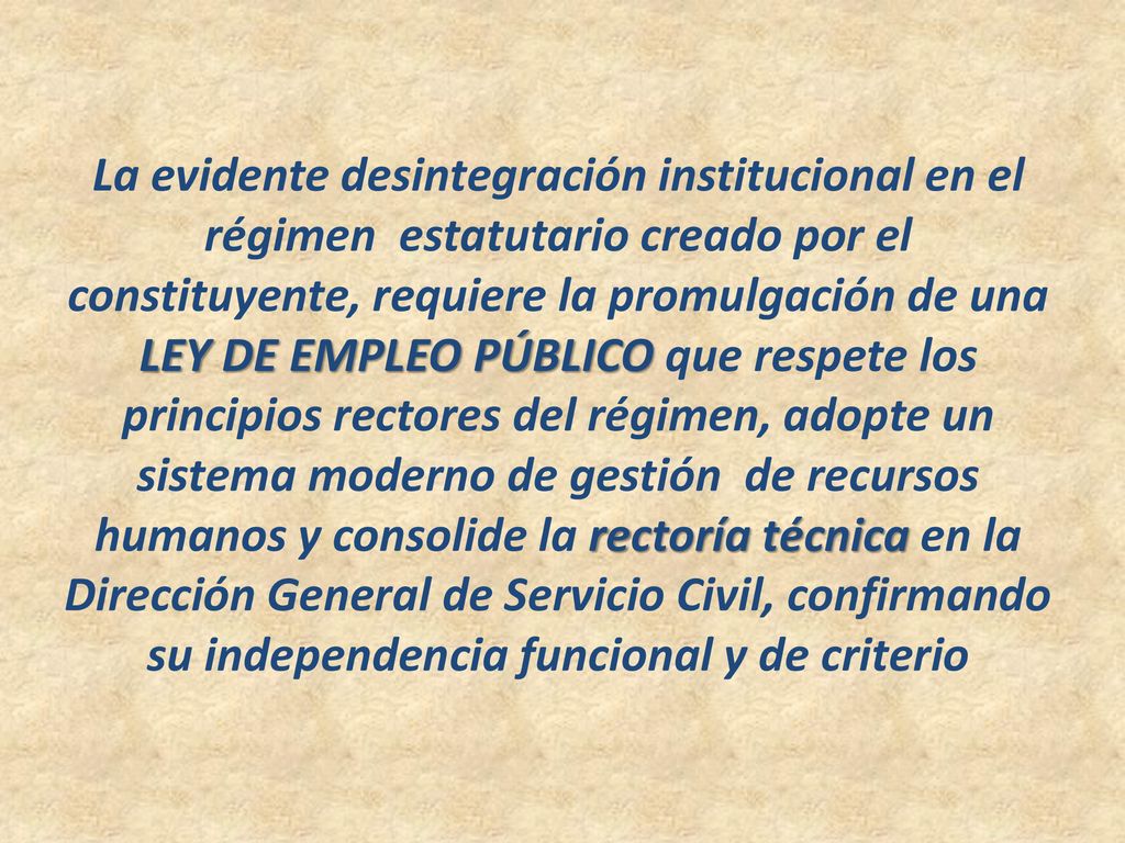 La evidente desintegración institucional en el régimen estatutario creado por el constituyente, requiere la promulgación de una LEY DE EMPLEO PÚBLICO que respete los principios rectores del régimen, adopte un sistema moderno de gestión de recursos humanos y consolide la rectoría técnica en la Dirección General de Servicio Civil, confirmando su independencia funcional y de criterio