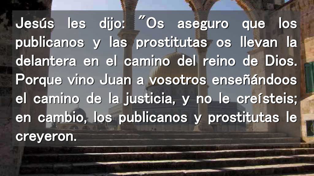 Jesús les dijo: Os aseguro que los publicanos y las prostitutas os llevan la delantera en el camino del reino de Dios. Porque vino Juan a vosotros enseñándoos el camino de la justicia, y no le creísteis; en cambio, los publicanos y prostitutas le creyeron.