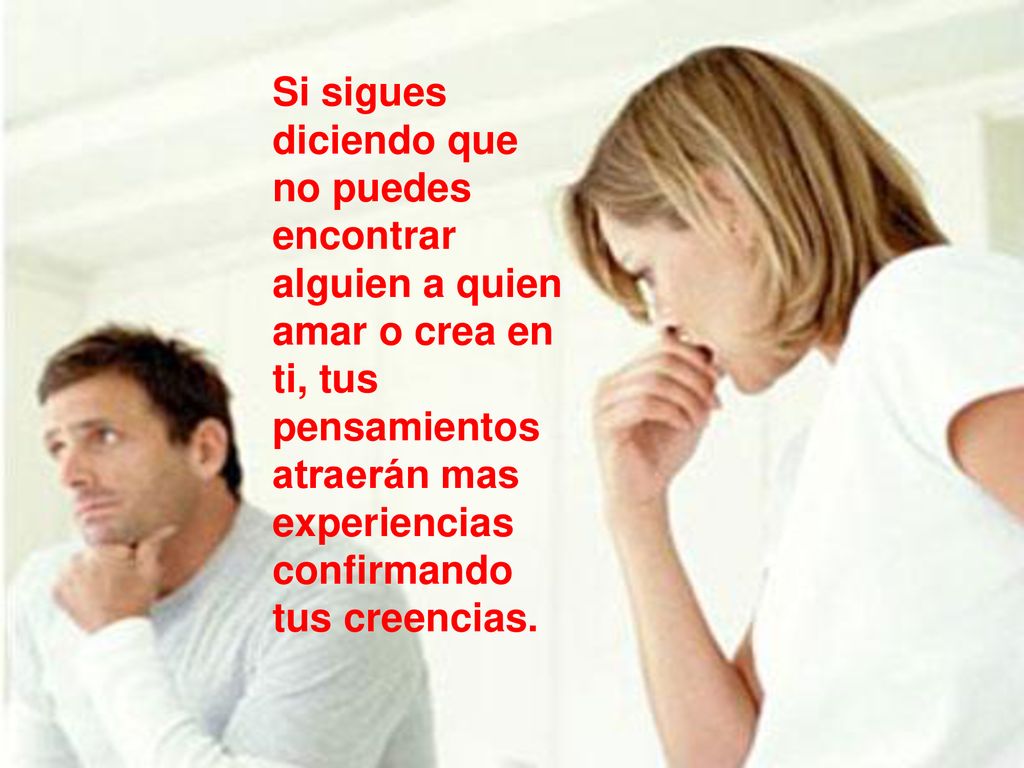 Si sigues diciendo que no puedes encontrar alguien a quien amar o crea en ti, tus pensamientos atraerán mas experiencias confirmando tus creencias.