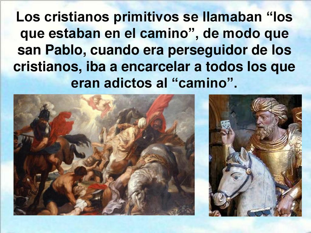 Los cristianos primitivos se llamaban los que estaban en el camino , de modo que san Pablo, cuando era perseguidor de los cristianos, iba a encarcelar a todos los que eran adictos al camino .