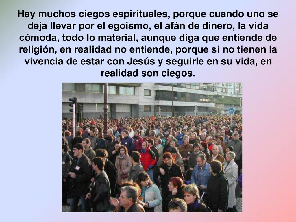 Hay muchos ciegos espirituales, porque cuando uno se deja llevar por el egoísmo, el afán de dinero, la vida cómoda, todo lo material, aunque diga que entiende de religión, en realidad no entiende, porque si no tienen la vivencia de estar con Jesús y seguirle en su vida, en realidad son ciegos.