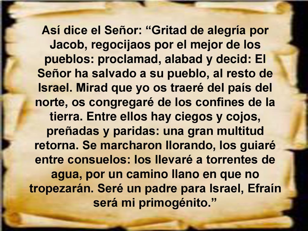 Así dice el Señor: Gritad de alegría por Jacob, regocijaos por el mejor de los pueblos: proclamad, alabad y decid: El Señor ha salvado a su pueblo, al resto de Israel.