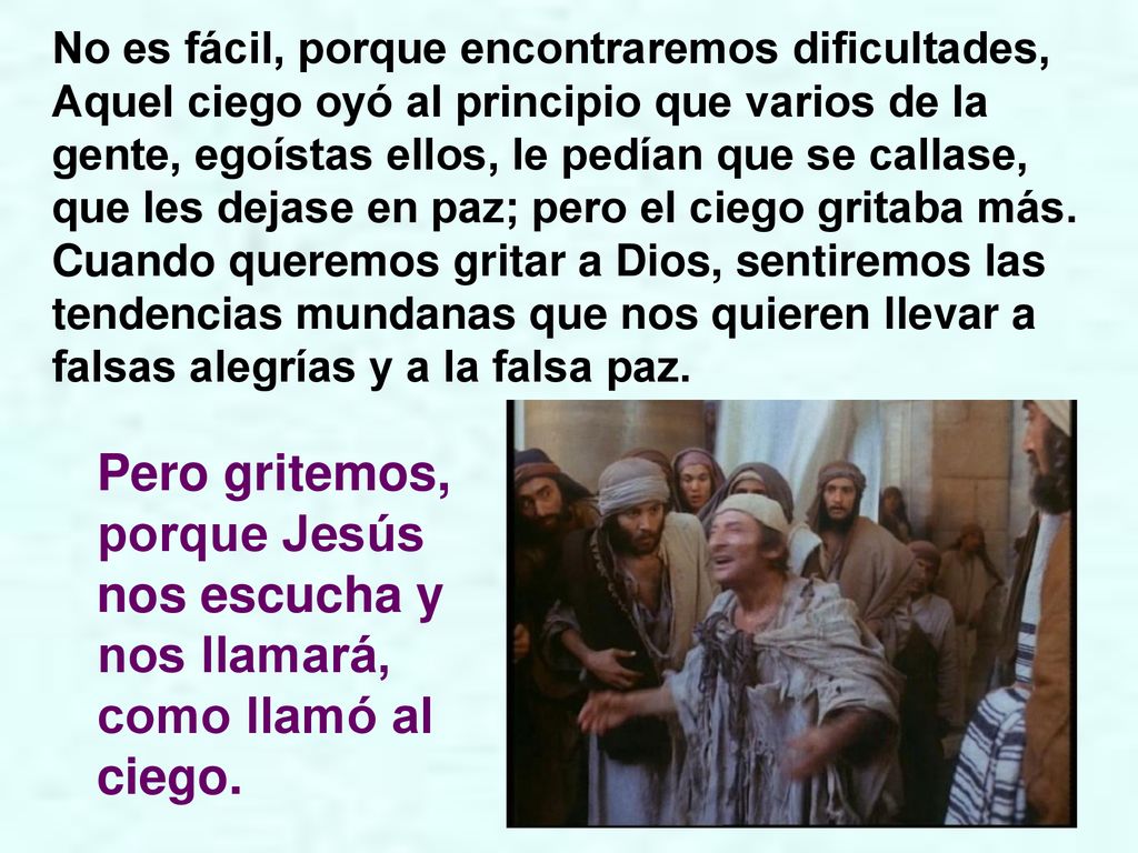 No es fácil, porque encontraremos dificultades, Aquel ciego oyó al principio que varios de la gente, egoístas ellos, le pedían que se callase, que les dejase en paz; pero el ciego gritaba más. Cuando queremos gritar a Dios, sentiremos las tendencias mundanas que nos quieren llevar a falsas alegrías y a la falsa paz.