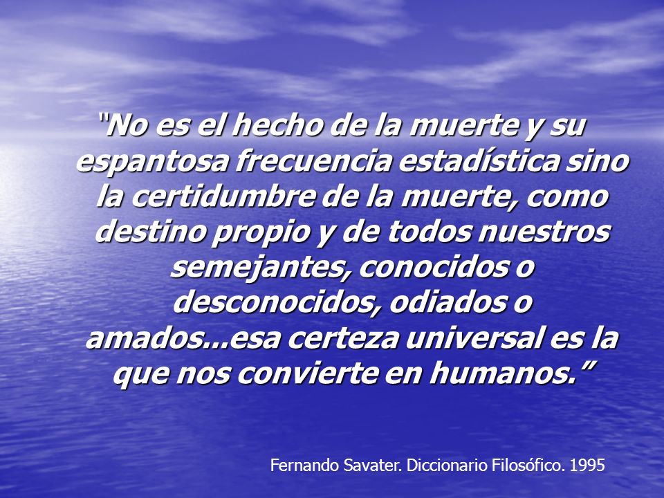 No es el hecho de la muerte y su espantosa frecuencia estadística sino la certidumbre de la muerte, como destino propio y de todos nuestros semejantes, conocidos o desconocidos, odiados o amados...esa certeza universal es la que nos convierte en humanos.
