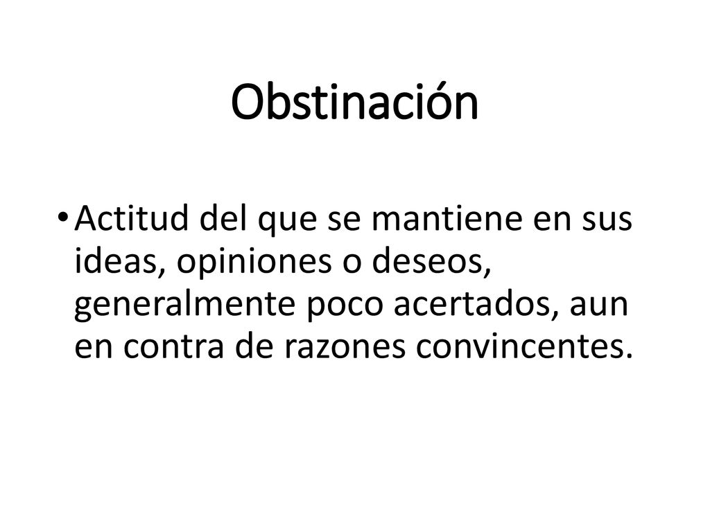 Obstinación Actitud del que se mantiene en sus ideas, opiniones o deseos, generalmente poco acertados, aun en contra de razones convincentes.