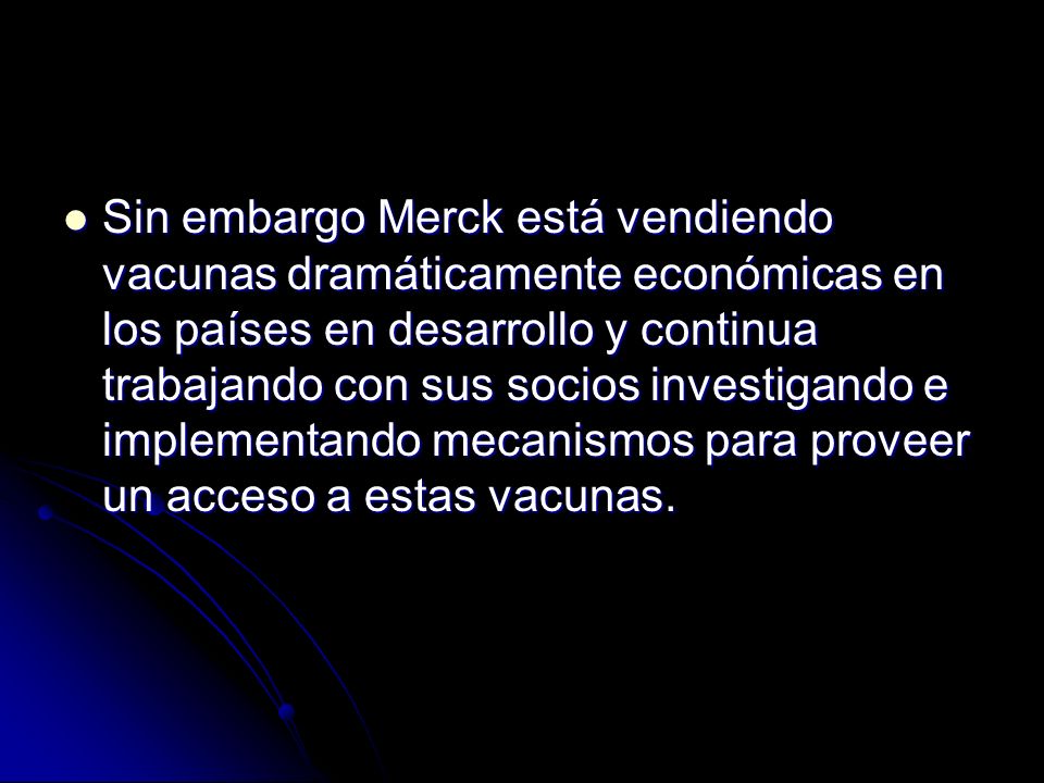 Sin embargo Merck está vendiendo vacunas dramáticamente económicas en los países en desarrollo y continua trabajando con sus socios investigando e implementando mecanismos para proveer un acceso a estas vacunas.