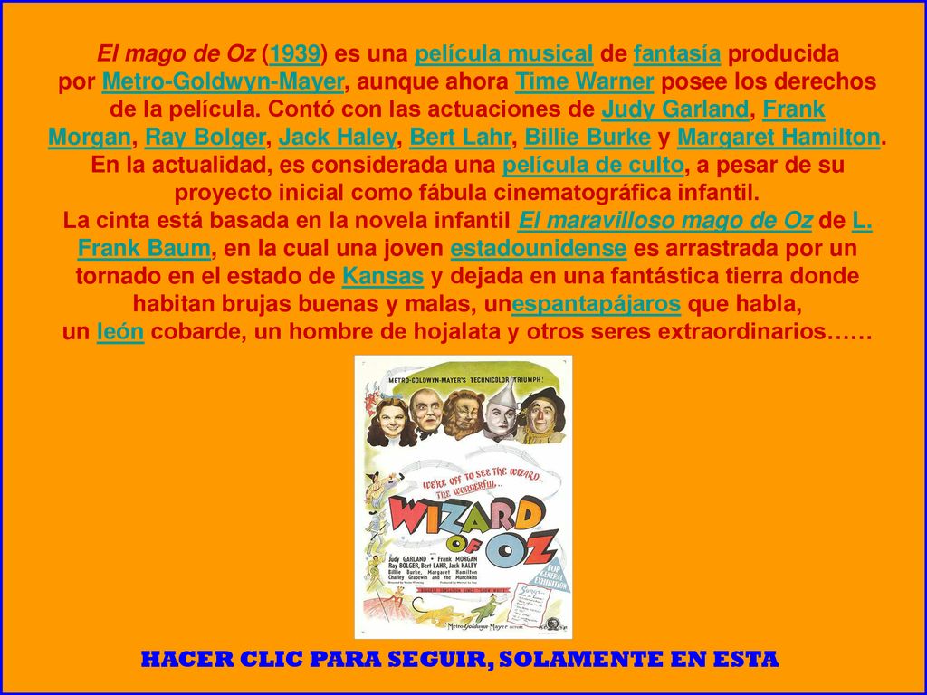 El mago de Oz (1939) es una película musical de fantasía producida por Metro-Goldwyn-Mayer, aunque ahora Time Warner posee los derechos de la película. Contó con las actuaciones de Judy Garland, Frank Morgan, Ray Bolger, Jack Haley, Bert Lahr, Billie Burke y Margaret Hamilton. En la actualidad, es considerada una película de culto, a pesar de su proyecto inicial como fábula cinematográfica infantil.